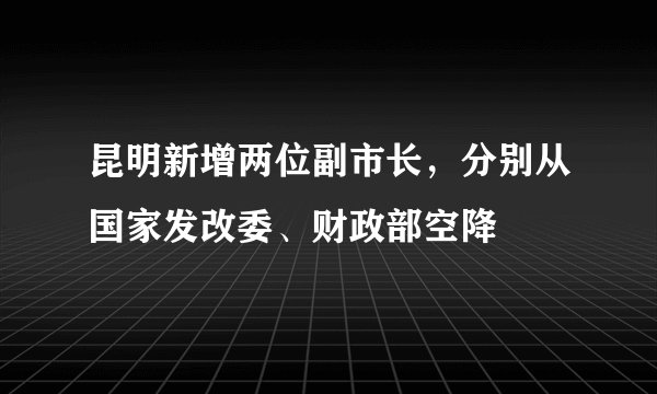 昆明新增两位副市长，分别从国家发改委、财政部空降