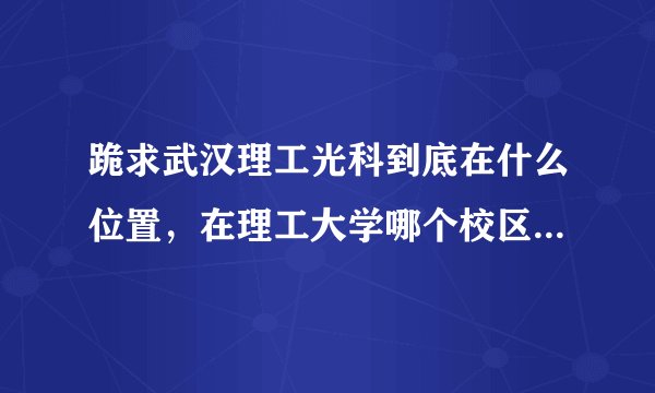 跪求武汉理工光科到底在什么位置，在理工大学哪个校区的神马位置