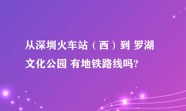 从深圳火车站（西）到 罗湖文化公园 有地铁路线吗?