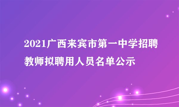 2021广西来宾市第一中学招聘教师拟聘用人员名单公示