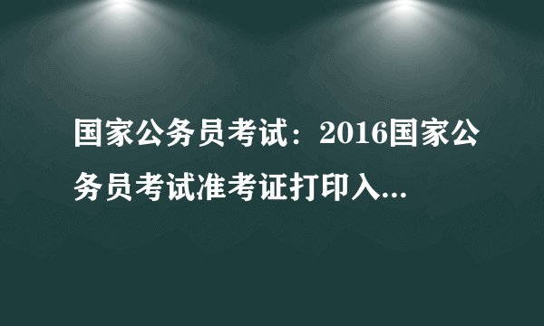 国家公务员考试：2016国家公务员考试准考证打印入口 全国各考区一键直达