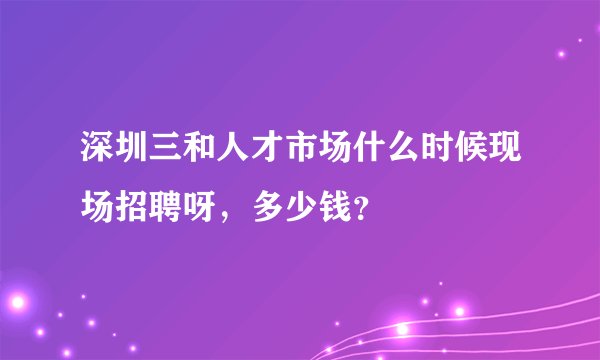 深圳三和人才市场什么时候现场招聘呀，多少钱？