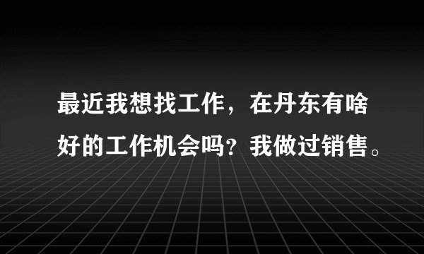 最近我想找工作，在丹东有啥好的工作机会吗？我做过销售。