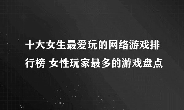 十大女生最爱玩的网络游戏排行榜 女性玩家最多的游戏盘点