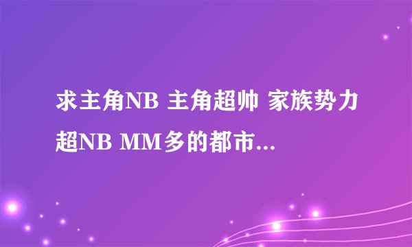 求主角NB 主角超帅 家族势力超NB MM多的都市完结小说（最好是校园的）不要复制的