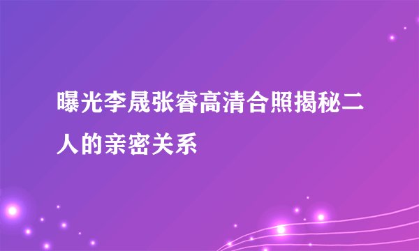 曝光李晟张睿高清合照揭秘二人的亲密关系