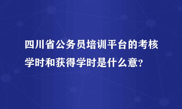 四川省公务员培训平台的考核学时和获得学时是什么意？