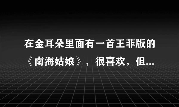 在金耳朵里面有一首王菲版的《南海姑娘》，很喜欢，但是有点小瑕疵。而且是ape格式的。