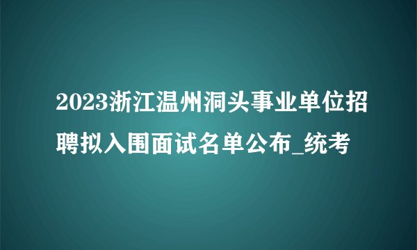 2023浙江温州洞头事业单位招聘拟入围面试名单公布_统考