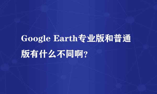 Google Earth专业版和普通版有什么不同啊？