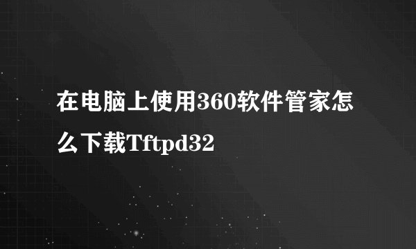 在电脑上使用360软件管家怎么下载Tftpd32