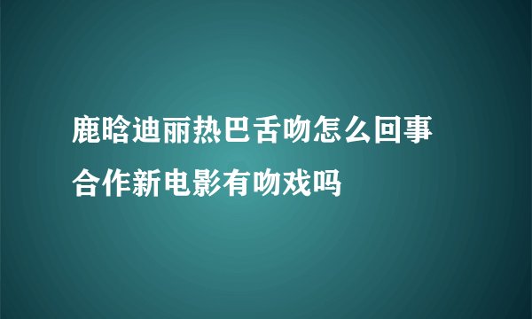 鹿晗迪丽热巴舌吻怎么回事 合作新电影有吻戏吗