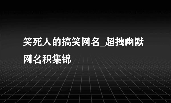 笑死人的搞笑网名_超拽幽默网名积集锦