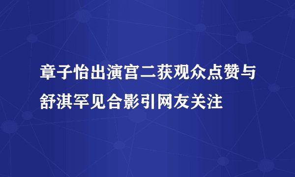 章子怡出演宫二获观众点赞与舒淇罕见合影引网友关注