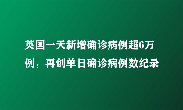 英国一天新增确诊病例超6万例，再创单日确诊病例数纪录