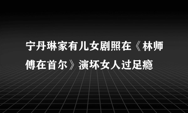 宁丹琳家有儿女剧照在《林师傅在首尔》演坏女人过足瘾