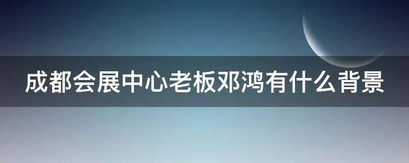 成都会展中心老板邓鸿有什么背景