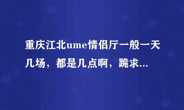 重庆江北ume情侣厅一般一天几场，都是几点啊，跪求回答。。。。。