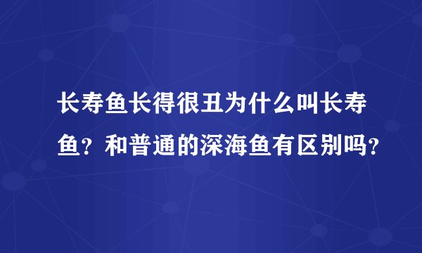 长寿鱼长得很丑为什么叫长寿鱼？和普通的深海鱼有区别吗？