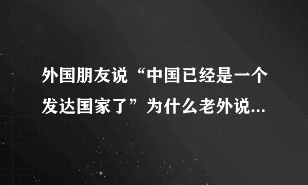 外国朋友说“中国已经是一个发达国家了”为什么老外说咱国家是发达国家？