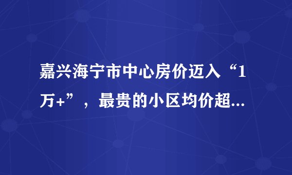 嘉兴海宁市中心房价迈入“1万+”，最贵的小区均价超过3万/平