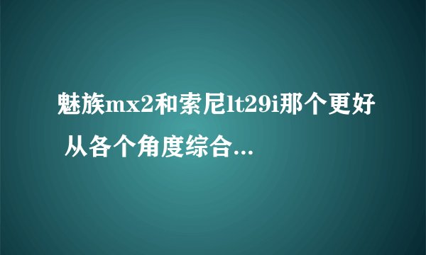 魅族mx2和索尼lt29i那个更好 从各个角度综合比对 表示要换手机纠结在这两款手机上