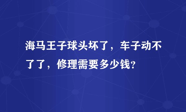 海马王子球头坏了，车子动不了了，修理需要多少钱？