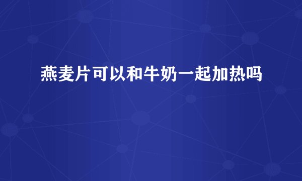 燕麦片可以和牛奶一起加热吗