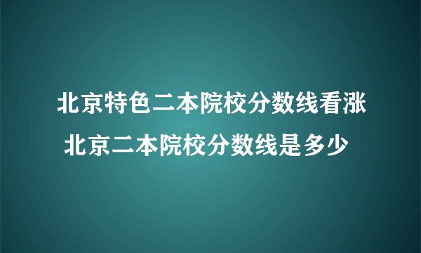北京特色二本院校分数线看涨 北京二本院校分数线是多少
