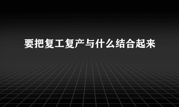 要把复工复产与什么结合起来
