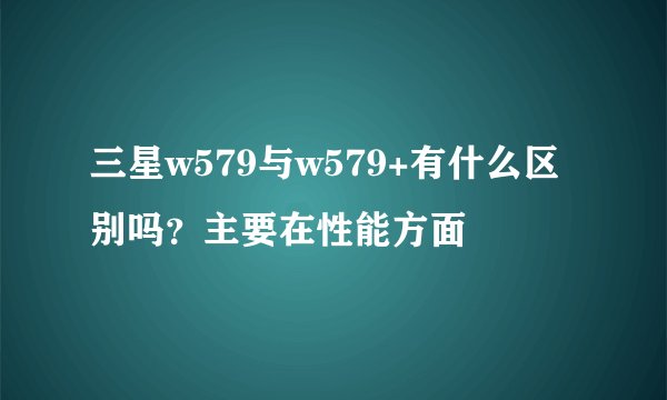 三星w579与w579+有什么区别吗？主要在性能方面