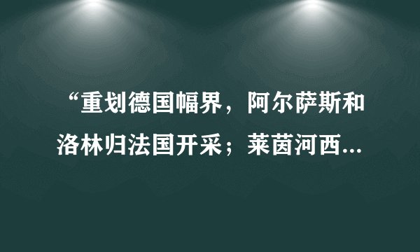 “重划德国幅界，阿尔萨斯和洛林归法国开采；莱茵河西岸的德国领土由协约国占领15年；德国的全部海外殖民地由英、法、日等国瓜分……”这些内容应出自（　　）A.《凡尔赛条约》B. 《慕尼黑协定》C. 《九国公约》D. 《国际联盟盟约》