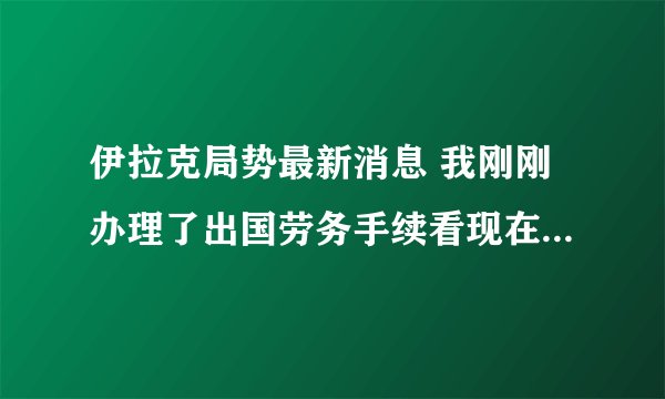 伊拉克局势最新消息 我刚刚办理了出国劳务手续看现在伊拉克的局势我们还能出的去吗？