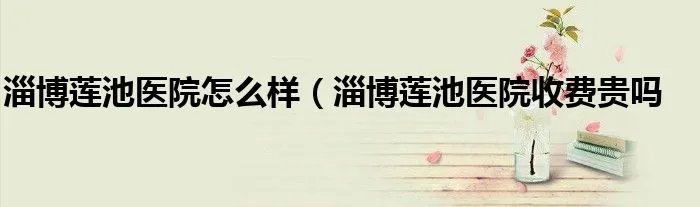 淄博莲池医院怎么样（淄博莲池医院收费贵吗