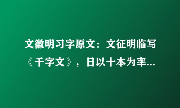 文徽明习字原文：文征明临写《千字文》，日以十本为率，书遂大进。平生于书，未尝苟且，或答人简札，少不当意，必再三易之不厌，