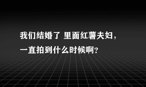 我们结婚了 里面红薯夫妇，一直拍到什么时候啊？