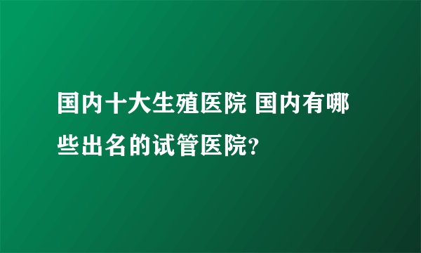 国内十大生殖医院 国内有哪些出名的试管医院？