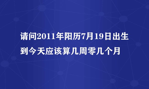 请问2011年阳历7月19日出生到今天应该算几周零几个月