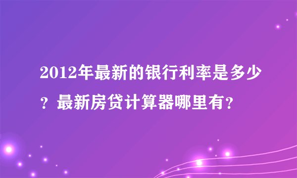 2012年最新的银行利率是多少？最新房贷计算器哪里有？