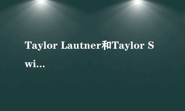 Taylor Lautner和Taylor Swift那么好的一对，为什么说分就分了？真的是因为Lautner不成熟吗？