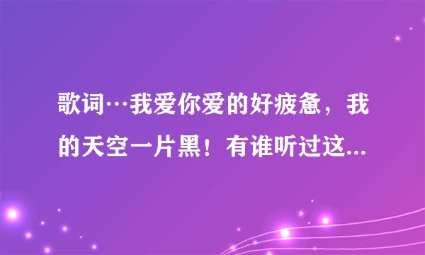 歌词…我爱你爱的好疲惫，我的天空一片黑！有谁听过这首歌…求歌名，感激不尽！