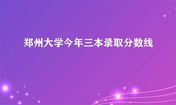 郑州大学今年三本录取分数线
