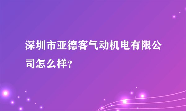 深圳市亚德客气动机电有限公司怎么样？