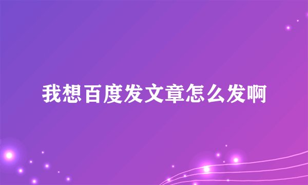 我想百度发文章怎么发啊