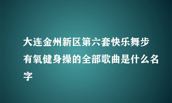 大连金州新区第六套快乐舞步有氧健身操的全部歌曲是什么名字