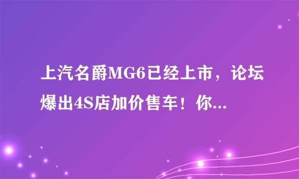 上汽名爵MG6已经上市，论坛爆出4S店加价售车！你怎么看待？