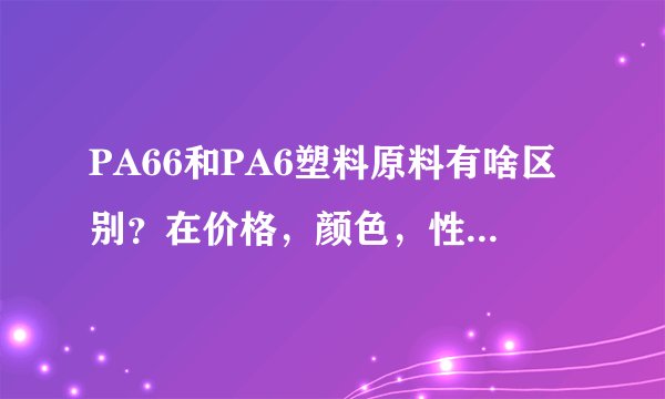 PA66和PA6塑料原料有啥区别？在价格，颜色，性能等方面的差别