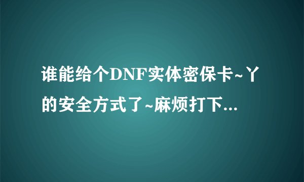 谁能给个DNF实体密保卡~丫的安全方式了~麻烦打下序列号和坐标数~感激不尽~