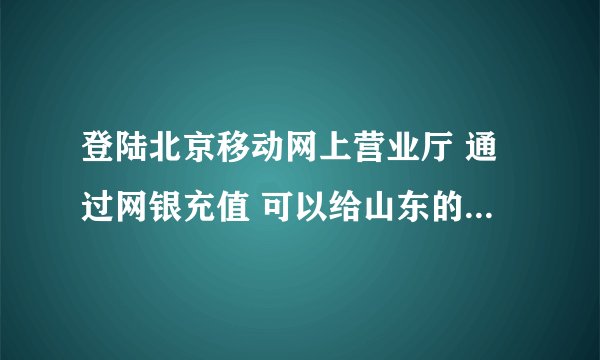 登陆北京移动网上营业厅 通过网银充值 可以给山东的神州行号码充值吗