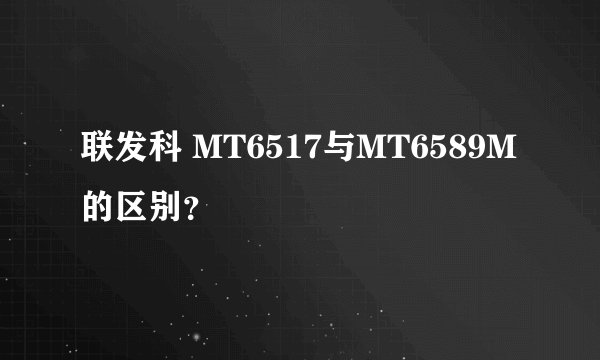 联发科 MT6517与MT6589M的区别？